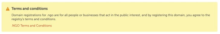Message: Terms and conditions Domain registrations for .ngo are for all people or businesses that act in the public interest, and by registering this domain, you agree to the registry’s terms and conditions.